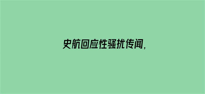 史航回应性骚扰传闻，称「情绪我理解，但情况不属实」，如何看待这一回应？真实情况可能如何？